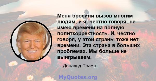 Меня бросили вызов многим людям, и я, честно говоря, не имею времени на полную политкорректность. И, честно говоря, у этой страны тоже нет времени. Эта страна в больших проблемах. Мы больше не выигрываем.