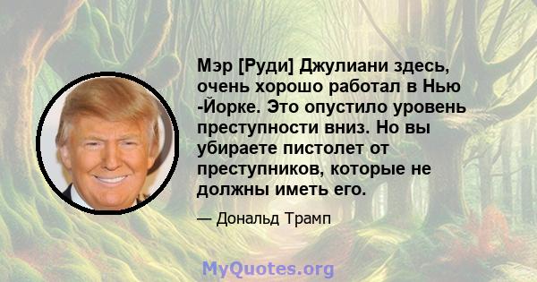 Мэр [Руди] Джулиани здесь, очень хорошо работал в Нью -Йорке. Это опустило уровень преступности вниз. Но вы убираете пистолет от преступников, которые не должны иметь его.