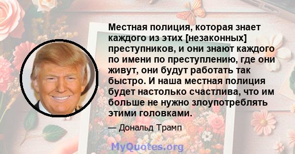 Местная полиция, которая знает каждого из этих [незаконных] преступников, и они знают каждого по имени по преступлению, где они живут, они будут работать так быстро. И наша местная полиция будет настолько счастлива, что 