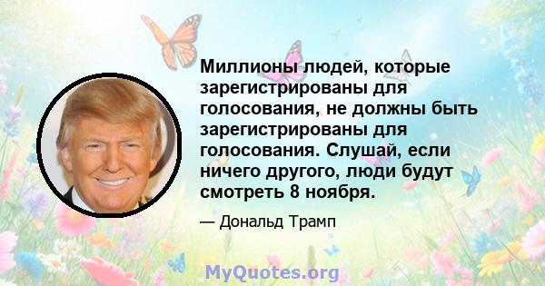 Миллионы людей, которые зарегистрированы для голосования, не должны быть зарегистрированы для голосования. Слушай, если ничего другого, люди будут смотреть 8 ноября.