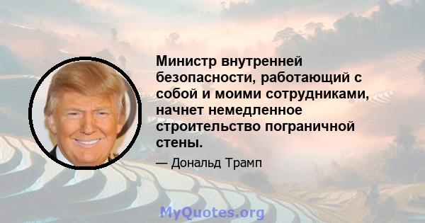 Министр внутренней безопасности, работающий с собой и моими сотрудниками, начнет немедленное строительство пограничной стены.