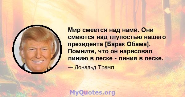 Мир смеется над нами. Они смеются над глупостью нашего президента [Барак Обама]. Помните, что он нарисовал линию в песке - линия в песке.