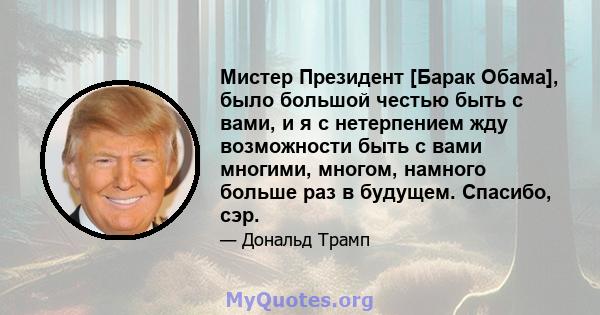 Мистер Президент [Барак Обама], было большой честью быть с вами, и я с нетерпением жду возможности быть с вами многими, многом, намного больше раз в будущем. Спасибо, сэр.