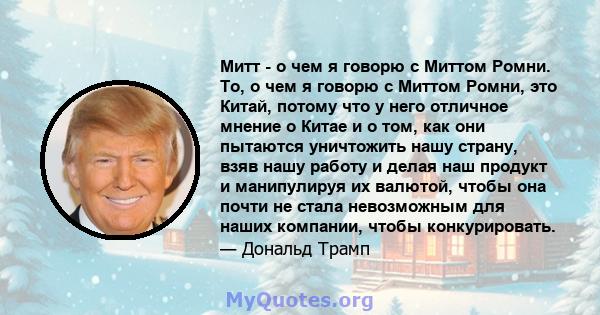 Митт - о чем я говорю с Миттом Ромни. То, о чем я говорю с Миттом Ромни, это Китай, потому что у него отличное мнение о Китае и о том, как они пытаются уничтожить нашу страну, взяв нашу работу и делая наш продукт и