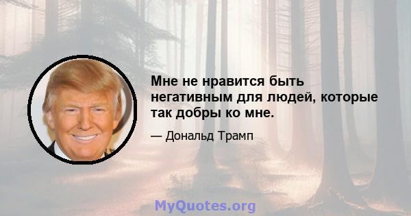 Мне не нравится быть негативным для людей, которые так добры ко мне.