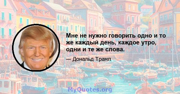 Мне не нужно говорить одно и то же каждый день, каждое утро, одни и те же слова.