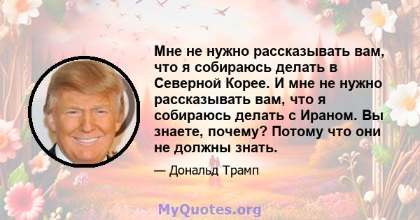 Мне не нужно рассказывать вам, что я собираюсь делать в Северной Корее. И мне не нужно рассказывать вам, что я собираюсь делать с Ираном. Вы знаете, почему? Потому что они не должны знать.