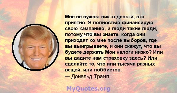 Мне не нужны никто деньги, это приятно. Я полностью финансирую свою кампанию, и люди такие люди, потому что вы знаете, когда они приходят ко мне после выборов, где вы выигрываете, и они скажут, что вы будете держать Мои 