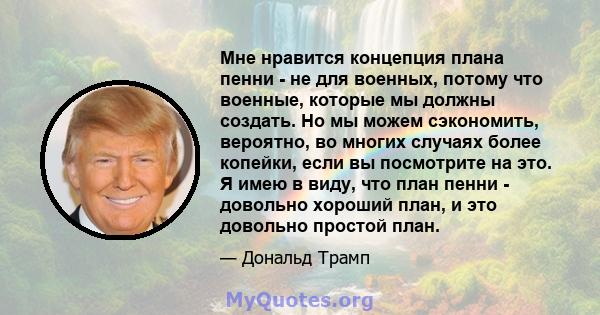 Мне нравится концепция плана пенни - не для военных, потому что военные, которые мы должны создать. Но мы можем сэкономить, вероятно, во многих случаях более копейки, если вы посмотрите на это. Я имею в виду, что план