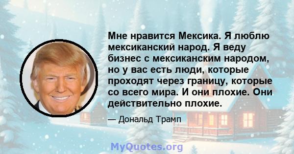 Мне нравится Мексика. Я люблю мексиканский народ. Я веду бизнес с мексиканским народом, но у вас есть люди, которые проходят через границу, которые со всего мира. И они плохие. Они действительно плохие.