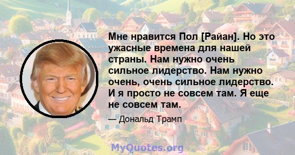 Мне нравится Пол [Райан]. Но это ужасные времена для нашей страны. Нам нужно очень сильное лидерство. Нам нужно очень, очень сильное лидерство. И я просто не совсем там. Я еще не совсем там.