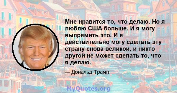 Мне нравится то, что делаю. Но я люблю США больше. И я могу выпрямить это. И я действительно могу сделать эту страну снова великой, и никто другой не может сделать то, что я делаю.