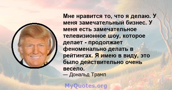 Мне нравится то, что я делаю. У меня замечательный бизнес. У меня есть замечательное телевизионное шоу, которое делает - продолжает феноменально делать в рейтингах. Я имею в виду, это было действительно очень весело.