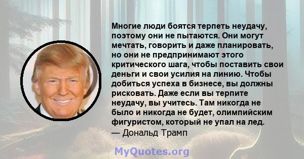 Многие люди боятся терпеть неудачу, поэтому они не пытаются. Они могут мечтать, говорить и даже планировать, но они не предпринимают этого критического шага, чтобы поставить свои деньги и свои усилия на линию. Чтобы