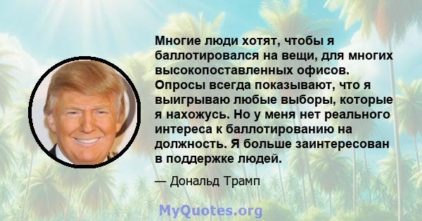 Многие люди хотят, чтобы я баллотировался на вещи, для многих высокопоставленных офисов. Опросы всегда показывают, что я выигрываю любые выборы, которые я нахожусь. Но у меня нет реального интереса к баллотированию на