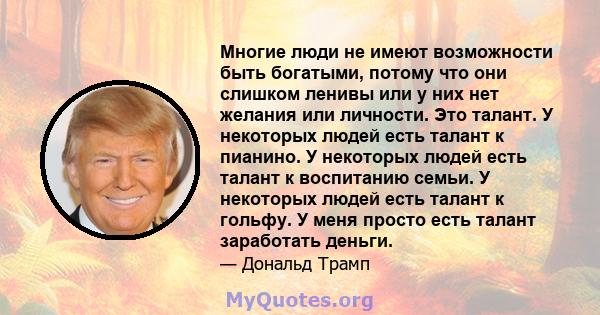 Многие люди не имеют возможности быть богатыми, потому что они слишком ленивы или у них нет желания или личности. Это талант. У некоторых людей есть талант к пианино. У некоторых людей есть талант к воспитанию семьи. У