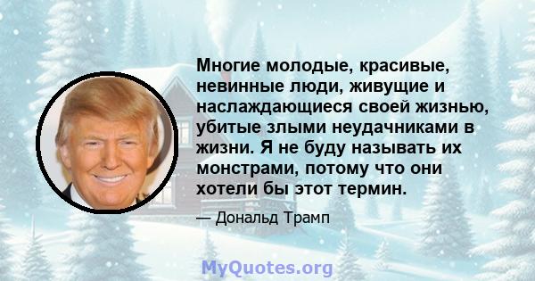 Многие молодые, красивые, невинные люди, живущие и наслаждающиеся своей жизнью, убитые злыми неудачниками в жизни. Я не буду называть их монстрами, потому что они хотели бы этот термин.