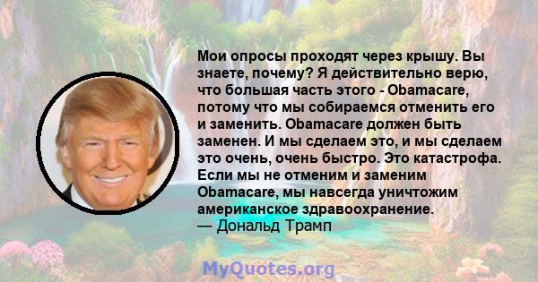 Мои опросы проходят через крышу. Вы знаете, почему? Я действительно верю, что большая часть этого - Obamacare, потому что мы собираемся отменить его и заменить. Obamacare должен быть заменен. И мы сделаем это, и мы