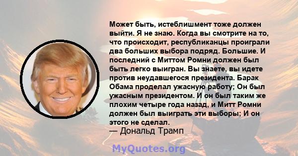 Может быть, истеблишмент тоже должен выйти. Я не знаю. Когда вы смотрите на то, что происходит, республиканцы проиграли два больших выбора подряд. Большие. И последний с Миттом Ромни должен был быть легко выигран. Вы