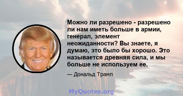 Можно ли разрешено - разрешено ли нам иметь больше в армии, генерал, элемент неожиданности? Вы знаете, я думаю, это было бы хорошо. Это называется древняя сила, и мы больше не используем ее.