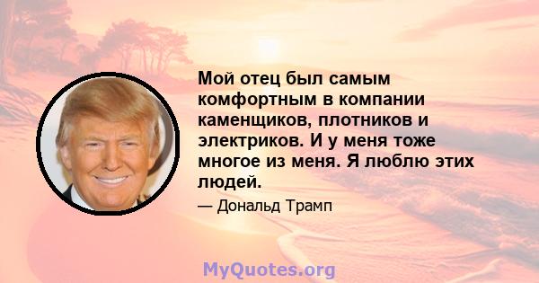 Мой отец был самым комфортным в компании каменщиков, плотников и электриков. И у меня тоже многое из меня. Я люблю этих людей.