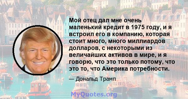 Мой отец дал мне очень маленький кредит в 1975 году, и я встроил его в компанию, которая стоит много, много миллиардов долларов, с некоторыми из величайших активов в мире, и я говорю, что это только потому, что это то,