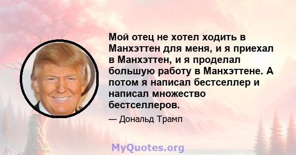 Мой отец не хотел ходить в Манхэттен для меня, и я приехал в Манхэттен, и я проделал большую работу в Манхэттене. А потом я написал бестселлер и написал множество бестселлеров.