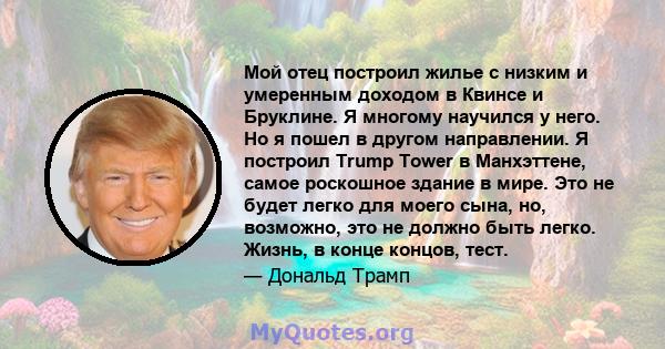 Мой отец построил жилье с низким и умеренным доходом в Квинсе и Бруклине. Я многому научился у него. Но я пошел в другом направлении. Я построил Trump Tower в Манхэттене, самое роскошное здание в мире. Это не будет