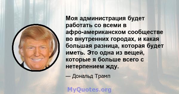 Моя администрация будет работать со всеми в афро-американском сообществе во внутренних городах, и какая большая разница, которая будет иметь. Это одна из вещей, которые я больше всего с нетерпением жду.