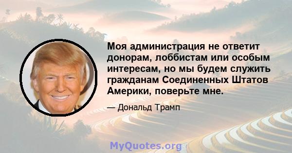 Моя администрация не ответит донорам, лоббистам или особым интересам, но мы будем служить гражданам Соединенных Штатов Америки, поверьте мне.