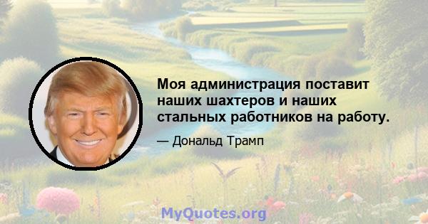 Моя администрация поставит наших шахтеров и наших стальных работников на работу.