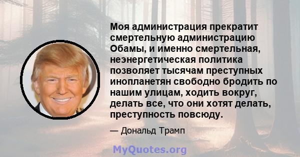 Моя администрация прекратит смертельную администрацию Обамы, и именно смертельная, неэнергетическая политика позволяет тысячам преступных инопланетян свободно бродить по нашим улицам, ходить вокруг, делать все, что они