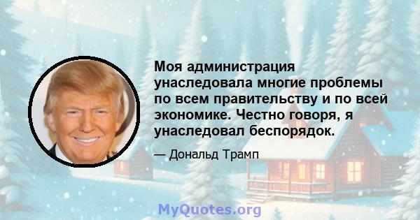 Моя администрация унаследовала многие проблемы по всем правительству и по всей экономике. Честно говоря, я унаследовал беспорядок.