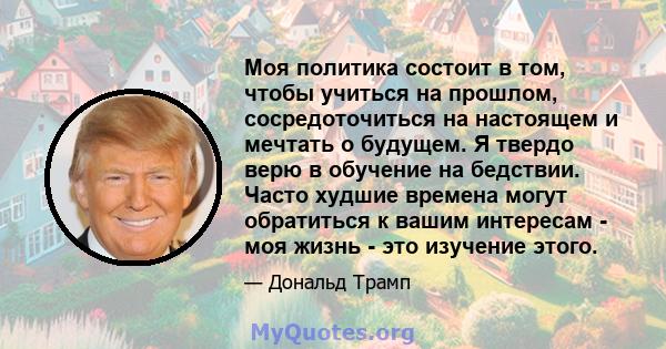 Моя политика состоит в том, чтобы учиться на прошлом, сосредоточиться на настоящем и мечтать о будущем. Я твердо верю в обучение на бедствии. Часто худшие времена могут обратиться к вашим интересам - моя жизнь - это