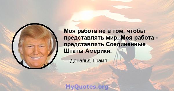 Моя работа не в том, чтобы представлять мир. Моя работа - представлять Соединенные Штаты Америки.