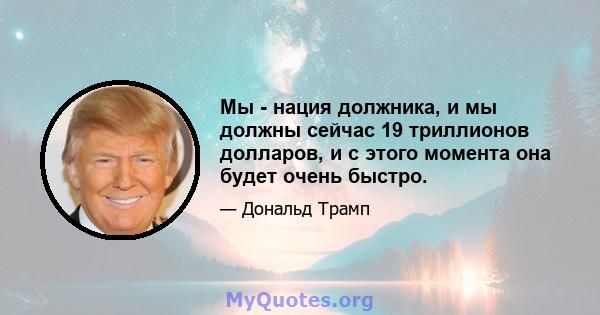 Мы - нация должника, и мы должны сейчас 19 триллионов долларов, и с этого момента она будет очень быстро.