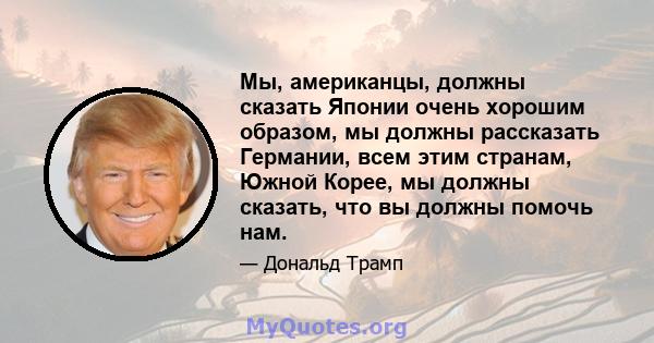 Мы, американцы, должны сказать Японии очень хорошим образом, мы должны рассказать Германии, всем этим странам, Южной Корее, мы должны сказать, что вы должны помочь нам.