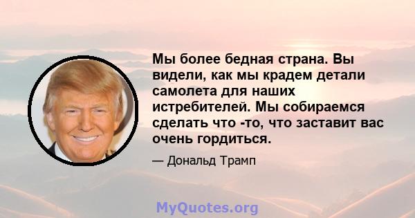 Мы более бедная страна. Вы видели, как мы крадем детали самолета для наших истребителей. Мы собираемся сделать что -то, что заставит вас очень гордиться.