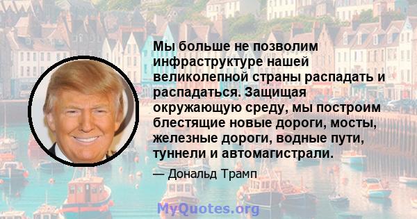 Мы больше не позволим инфраструктуре нашей великолепной страны распадать и распадаться. Защищая окружающую среду, мы построим блестящие новые дороги, мосты, железные дороги, водные пути, туннели и автомагистрали.