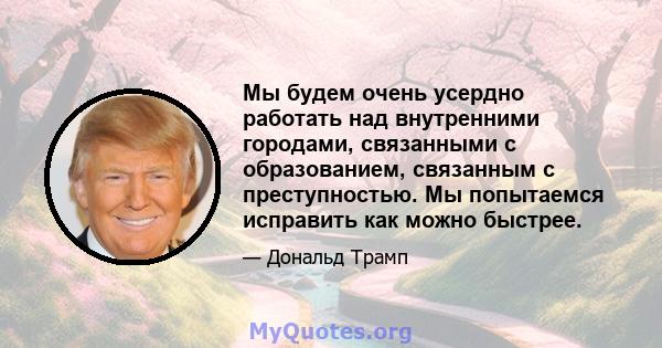 Мы будем очень усердно работать над внутренними городами, связанными с образованием, связанным с преступностью. Мы попытаемся исправить как можно быстрее.