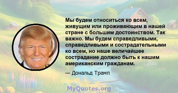 Мы будем относиться ко всем, живущим или проживающим в нашей стране с большим достоинством. Так важно. Мы будем справедливыми, справедливыми и сострадательными ко всем, но наше величайшее сострадание должно быть к нашим 