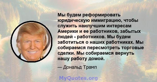 Мы будем реформировать юридическую иммиграцию, чтобы служить наилучшим интересам Америки и ее работников, забытых людей - работников. Мы будем заботиться о наших работниках. Мы собираемся пересмотреть торговые сделки.