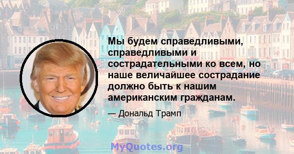 Мы будем справедливыми, справедливыми и сострадательными ко всем, но наше величайшее сострадание должно быть к нашим американским гражданам.