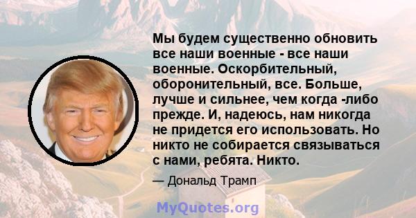 Мы будем существенно обновить все наши военные - все наши военные. Оскорбительный, оборонительный, все. Больше, лучше и сильнее, чем когда -либо прежде. И, надеюсь, нам никогда не придется его использовать. Но никто не