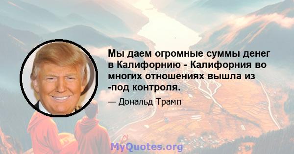 Мы даем огромные суммы денег в Калифорнию - Калифорния во многих отношениях вышла из -под контроля.