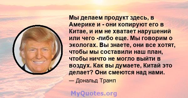 Мы делаем продукт здесь, в Америке и - они копируют его в Китае, и им не хватает нарушений или чего -либо еще. Мы говорим о экологах. Вы знаете, они все хотят, чтобы мы составили наш план, чтобы ничто не могло выйти в