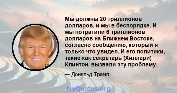 Мы должны 20 триллионов долларов, и мы в беспорядке. И мы потратили 6 триллионов долларов на Ближнем Востоке, согласно сообщению, который я только что увидел. И его политики, такие как секретарь [Хиллари] Клинтон,