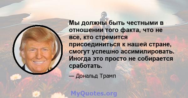 Мы должны быть честными в отношении того факта, что не все, кто стремится присоединиться к нашей стране, смогут успешно ассимилировать. Иногда это просто не собирается сработать.