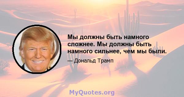 Мы должны быть намного сложнее. Мы должны быть намного сильнее, чем мы были.