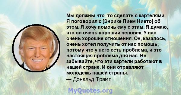 Мы должны что -то сделать с картелями. Я поговорил с [Энрике Пием Нието] об этом. Я хочу помочь ему с этим. Я думаю, что он очень хороший человек. У нас очень хорошие отношения. Он, казалось, очень хотел получить от нас 